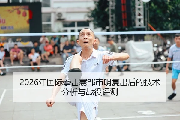 2026年国际拳击赛邹市明复出后的技术分析与战役评测