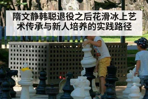 隋文静韩聪退役之后花滑冰上艺术传承与新人培养的实践路径