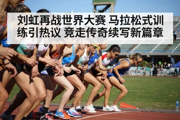 刘虹再战世界大赛 马拉松式训练引热议 竞走传奇续写新篇章